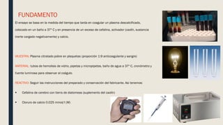 FUNDAMENTO
El ensayo se basa en la medida del tiempo que tarda en coagular un plasma descalcificado,
colocado en un baño a 37º C y en presencia de un exceso de cefalina, activador (caolín, sustancia
inerte cargado negativamente) y calcio.
MUESTRA: Plasma citratado pobre en plaquetas (proporción 1:9 anticoagulante y sangre)
MATERIAL: tubos de hemolisis de vidrio, pipetas y micropipetas, baño de agua a 37º C, cronómetro y
fuente luminosa para observar el coágulo.
REACTIVO: Seguir las instrucciones del preparado y conservación del fabricante. Asi tenemos:
 Cefalina de cerebro con tierra de diatomeas (suplemento del caolín)
 Cloruro de calcio 0.025 mmol/l (M)
 