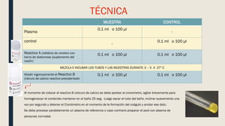 TÉCNICA
MUESTRA CONTROL
Plasma
0.1 ml o 100 µl
-
control
-
0.1 ml o 100 µl
Reactivo A (cefalina de cerebro con
tierra de diatomeas (suplemento del
caolín)
0.1 ml o 100 µl 0.1 ml o 100 µl
MEZCLA E INCUBAR LOS TUBOS Y LAS MUESTRAS DURANTE 3 – 5 A 37º C
Añadir vigorozamente el Reactivo B
(cloruro de calcio) reactivo precalentado
0.1 ml o 100 µl 0.1 ml o 100 µl
Al momento de colocar el reactivo B (cloruro de calcio) se debe apretar el cronometro, agitar brevemente para
homogeneizar el contenido mantener en el baño 25 seg. Luego sacar el tubo del baño, inclinar suavemente una
vez por segundo y detener el Cronómetro en el momento de la formación del coágulo y anotar ese dato.
Se debe procesar paralelamente un plasma de referencia o caso contrario preparar el pool con plasma de
personas normales
 