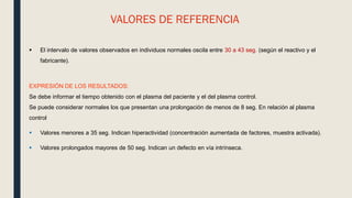 VALORES DE REFERENCIA
 El intervalo de valores observados en individuos normales oscila entre 30 a 43 seg. (según el reactivo y el
fabricante).
EXPRESIÓN DE LOS RESULTADOS:
Se debe informar el tiempo obtenido con el plasma del paciente y el del plasma control.
Se puede considerar normales los que presentan una prolongación de menos de 8 seg. En relación al plasma
control
 Valores menores a 35 seg. Indican hiperactividad (concentración aumentada de factores, muestra activada).
 Valores prolongados mayores de 50 seg. Indican un defecto en vía intrínseca.
 