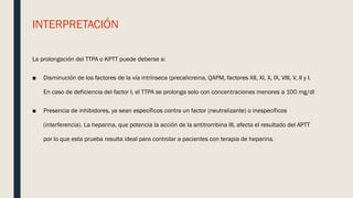 INTERPRETACIÓN
La prolongación del TTPA o KPTT puede deberse a:
■ Disminución de los factores de la vía intrínseca (precalicreina, QAPM, factores XII, XI, X, IX, VIII, V, II y I.
En caso de deficiencia del factor I, el TTPA se prolonga solo con concentraciones menores a 100 mg/dl
■ Presencia de inhibidores, ya sean específicos contra un factor (neutralizante) o inespecíficos
(interferencia). La heparina, que potencia la acción de la antitrombina III, afecta el resultado del APTT
por lo que esta prueba resulta ideal para controlar a pacientes con terapia de heparina.
 