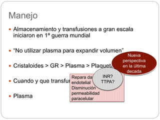 Manejo
 Almacenamiento y transfusiones a gran escala
iniciaron en 1ª guerra mundial
 “No utilizar plasma para expandir volumen”
 Cristaloides > GR > Plasma > Plaquetas
 Cuando y que transfundir?
 Plasma
Repara daño en la unión
endotelial
Disminución
permeabilidad
paracelular
INR?
TTPA?
 