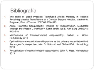 Bibliografía
1. The Ratio of Blood Products Transfused Affects Mortality in Patients
Receiving Massive Transfusions at a Combat Support Hospital. Matthew A.
Borgman, Et al. J Trauma. 2007;63:805– 813
2. Acute Traumatic Coagulopathy: Initiated by Hypoperfusion. Modulated
Through the Protein C Pathway?. Karim Brohi, Et al. Ann Surg 2007;245:
812–818
3. Mechanisms of trauma-induced coagulopathy. Nathan J. White.
Hematology 2013
4. Optimal trauma resuscitation with plasma as the primary resuscitative ﬂuid:
the surgeon’s perspective. John B. Holcomb and Shibani Pati. Hematology
2013
5. Resuscitation of trauma-induced coagulopathy. John R. Hess. Hematology
2013
 