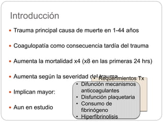 Introducción
 Trauma principal causa de muerte en 1-44 años
 Coagulopatía como consecuencia tardía del trauma
 Aumenta la mortalidad x4 (x8 en las primeras 24 hrs)
 Aumenta según la severidad del trauma
 Implican mayor:
 Aun en estudio
• Requerimientos Tx
• Tiempo
hospitalización
UPC
• Tiempo VMI
• Incidencia FOM
• Difunción mecanismos
anticoagulantes
• Disfunción plaquetaria
• Consumo de
fibrinógeno
• Hiperfibrinolisis
 