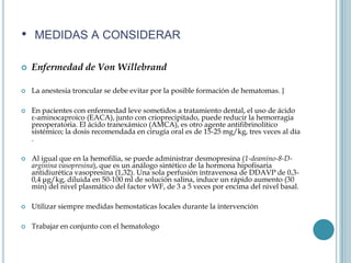 • MEDIDAS A CONSIDERAR

   Enfermedad de Von Willebrand

   La anestesia troncular se debe evitar por la posible formación de hematomas. }

   En pacientes con enfermedad leve sometidos a tratamiento dental, el uso de ácido
    ε-aminocaproico (EACA), junto con crioprecipitado, puede reducir la hemorragia
    preoperatoria. El ácido tranexámico (AMCA), es otro agente antifibrinolítico
    sistémico; la dosis recomendada en cirugía oral es de 15-25 mg/kg, tres veces al día
    .

   Al igual que en la hemofilia, se puede administrar desmopresina (1-deamino-8-D-
    arginina vasopresina), que es un análogo sintético de la hormona hipofisaria
    antidiurética vasopresina (1,32). Una sola perfusión intravenosa de DDAVP de 0,3-
    0,4 μg/kg, diluida en 50-100 ml de solución salina, induce un rápido aumento (30
    min) del nivel plasmático del factor vWF, de 3 a 5 veces por encima del nivel basal.

   Utilizar siempre medidas hemostaticas locales durante la intervención

   Trabajar en conjunto con el hematologo
 