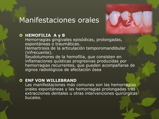 Manifestaciones orales
 HEMOFILIA A y B
Hemorragias gingivales episódicas, prolongadas,
espontáneas o traumáticas.
Hemartrosis de la articulación temporomandibular
(infrecuente).
Seudotumores de la hemofilia, que consisten en
inflamaciones quísticas progresivas producidas por
hemorragias recurrentes, que pueden acompañarse de
signos radiológicos de afectación ósea
 ENF VON WILLEBRAND
Las manifestaciones más comunes son las hemorragias
orales espontáneas y las hemorragias prolongadas tras
extracciones dentales u otras intervenciones quirúrgicas
bucales.
 