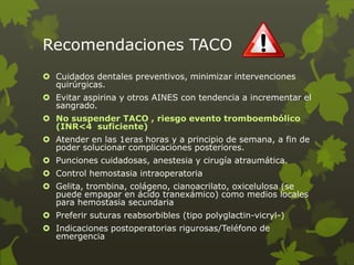 Recomendaciones TACO
 Cuidados dentales preventivos, minimizar intervenciones
quirúrgicas.
 Evitar aspirina y otros AINES con tendencia a incrementar el
sangrado.
 No suspender TACO , riesgo evento tromboembólico
(INR<4 suficiente)
 Atender en las 1eras horas y a principio de semana, a fin de
poder solucionar complicaciones posteriores.
 Punciones cuidadosas, anestesia y cirugía atraumática.
 Control hemostasia intraoperatoria
 Gelita, trombina, colágeno, cianoacrilato, oxicelulosa (se
puede empapar en ácido tranexámico) como medios locales
para hemostasia secundaria
 Preferir suturas reabsorbibles (tipo polyglactin-vicryl-)
 Indicaciones postoperatorias rigurosas/Teléfono de
emergencia
 