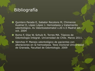 Bibliografía
 Quintero Parada E, Sabater Recolons M, Chimenos
Kustner E, López López J. Hemostasia y tratamiento
odontológico. Av Odontoestomatol v.20 n.5 Madrid set.-
oct. 2004
 Romo F, Díaz W, Schulz R, Torres MA. Tópicos de
Odontología Integral. Universidad de Chile. Marzo 2011.
 Sánchez P. Manejo odontológico de pacientes con
alteraciones en la hemostasia. Tesis Doctoral Universidad
de Granada, Facultad de Odontología. 2009
 