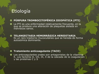 Etiología
 PÚRPURA TROMBOCITOPÉNICA IDIOPÁTICA (PTI)
 La PTI es una enfermedad relativamente frecuente, en la
que se produce una alteración de plaquetas aislada en
individuos sanos.
 TELANGECTASIA HEMORRÁGICA HEREDITARIA
Es un raro trastorno mucocutáneo que se hereda de forma
autosómica dominante.
 Tratamiento anticoagulante (TACO)
 Los anticoagulantes orales son antagonistas de la vitamina
K. Los factores II, VII, IX, X de la cascada de la coagulación
y las proteínas C y S
 
