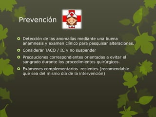 Prevención
 Detección de las anomalías mediante una buena
anamnesis y examen clínico para pesquisar alteraciones.
 Considerar TACO / IC y no suspender
 Precauciones correspondientes orientadas a evitar el
sangrado durante los procedimientos quirúrgicos.
 Exámenes complementarios recientes (recomendable
que sea del mismo día de la intervención)
 