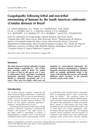 Q J Med 2001; 94:551–559




Coagulopathy following lethal and non-lethal
envenoming of humans by the South American rattlesnake
(Crotalus durissus) in Brazil
I.S. SANO-MARTINS, S.C. TOMY, D. CAMPOLINA 1 , M.B. DIAS 1 ,
S.C.B. DE CASTRO, M.C.C. DE SOUSA- E-SILVA, C.F.S. AMARAL 2 ,
N.A. REZENDE 2 , A.S. KAMIGUTI 3 , D.A. WARRELL 4 and R.D.G. THEAKSTON 5
From the Laboratorio de Fisiopatologia, Instituto Butantan, Sao Paulo, Brazil,
                  ´                                          ˜
1
 Hospital Joao XXIII, Minas Gerais, Belo Horizonte, Brazil, 2Departamento de Medicina
            ˜
Interna, Universidade Federal de Minas Gerais, Belo Horizonte, Brazil, 3University
Department of Haematology, Royal Liverpool Hospital, Liverpool, UK, 4Centre for Tropical
Medicine, University of Oxford, John Radcliffe Hospital, Headington, Oxford, UK and
5
 Liverpool School of Tropical Medicine, Liverpool, UK

Received 16 May 2001 and in revised form 3 August 2001




Summary
The South American tropical rattlesnake (Crotalus             attributed to venom-induced haemostatic dis-
durissus subspp) is responsible for ;10% of bites             turbances. However, envenoming by C. durissus is
from venomous snakes in Brazil. We studied                    frequently associated with haemostatic disorders,
24 victims of bites by this species over 3 years,             which are probably attributable mainly to the
in south-eastern Brazil, particularly investigating           action of the thrombin-like enzyme, with possible
haemostatic alterations. Thirteen patients were               additional effects secondary to the powerful
defined as moderately envenomed and 11 as                     myotoxic activity of the venom.
severe. There were two deaths, which were not




Introduction
The Crotalus durissus complex, comprising the                 in combination with crotamine exerts a neurotoxic
South American tropical rattlesnakes, is responsible          effect on peripheral nerves10 and a myonecrotic
for approximately 10% of cases of envenoming by               effect on muscle.11 The crotamine content of
snakes in Brazil; the majority of these are caused            C. durissus venoms varies between different popu-
by the cascavel, Crotalus durissus terrificus. The            lations of snakes in Brazil and Argentina. Crotamine
venom of this species possesses neurotoxic,1                  was absent from populations in north and eastern
myotoxic2 and thrombin-like activities.3                      Brazil, present in north-western Sao Paulo State
                                                                                                   ˜
   The principal toxins present in the venom include          and adjacent areas of Parana and Minas Gerais, and
                                                                                           ´
crotoxin,4 crotamine,5 convulxin,6 a thrombin-like            in Ceara there were mixed populations, some
                                                                       ´
enzyme7 and gyroxin.8,9 The high toxicity of                  secreting crotamine and some not.12 An intriguing
the whole venom is attributable to crotoxin, a                possible clinical correlation with the presence of
phospholipase A2 complex, which is the principal              crotamine is the ‘broken neck’ sign resulting from
component of the venom.4 Experimentally, crotoxin             paralysis of the cervical flexor muscles, possibly


Address correspondence to Dr Ida S. Sano-Martins, Instituto Butantan, Laboratorio de Fisiopatologia, Av. Vital Brazil,
                                                                             ´
1500, 05503 900, Sao Paulo (SP), Brazil. e-mail: lusiada@uol.com.br
                   ˜
ß Association of Physicians 2001
 