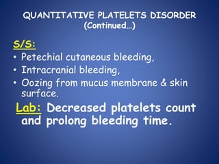QUANTITATIVE PLATELETS DISORDER
(Continued…)
S/S:
• Petechial cutaneous bleeding,
• Intracranial bleeding,
• Oozing from mucus membrane & skin
surface.
Lab: Decreased platelets count
and prolong bleeding time.
 