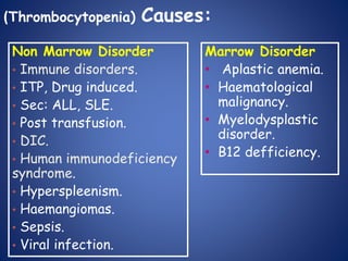 (Thrombocytopenia) Causes:
Marrow Disorder
• Aplastic anemia.
• Haematological
malignancy.
• Myelodysplastic
disorder.
• B12 defficiency.
Non Marrow Disorder
• Immune disorders.
• ITP, Drug induced.
• Sec: ALL, SLE.
• Post transfusion.
• DIC.
• Human immunodeficiency
syndrome.
• Hyperspleenism.
• Haemangiomas.
• Sepsis.
• Viral infection.
 