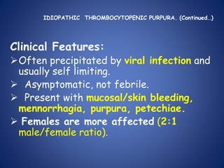 IDIOPATHIC THROMBOCYTOPENIC PURPURA. (Continued…)
Clinical Features:
Often precipitated by viral infection and
usually self limiting.
 Asymptomatic, not febrile.
 Present with mucosal/skin bleeding,
mennorrhagia, purpura, petechiae.
 Females are more affected (2:1
male/female ratio).
 