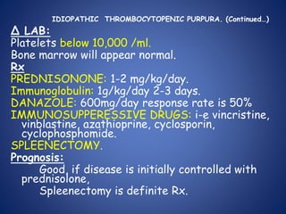 IDIOPATHIC THROMBOCYTOPENIC PURPURA. (Continued…)
Δ LAB:
Platelets below 10,000 /ml.
Bone marrow will appear normal.
Rx
PREDNISONONE: 1-2 mg/kg/day.
Immunoglobulin: 1g/kg/day 2-3 days.
DANAZOLE: 600mg/day response rate is 50%
IMMUNOSUPPERESSIVE DRUGS: i-e vincristine,
vinblastine, azathioprine, cyclosporin,
cyclophosphomide.
SPLEENECTOMY.
Prognosis:
Good, if disease is initially controlled with
prednisolone,
Spleenectomy is definite Rx.
 