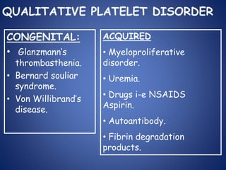 QUALITATIVE PLATELET DISORDER
CONGENITAL:
• Glanzmann’s
thrombasthenia.
• Bernard souliar
syndrome.
• Von Willibrand’s
disease.
ACQUIRED
• Myeloproliferative
disorder.
• Uremia.
• Drugs i-e NSAIDS
Aspirin.
• Autoantibody.
• Fibrin degradation
products.
 