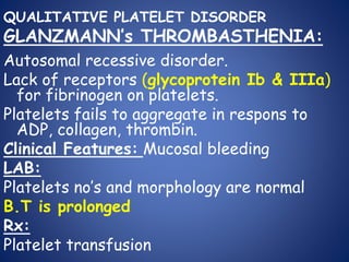 QUALITATIVE PLATELET DISORDER
GLANZMANN’s THROMBASTHENIA:
Autosomal recessive disorder.
Lack of receptors (glycoprotein Ib & IIIa)
for fibrinogen on platelets.
Platelets fails to aggregate in respons to
ADP, collagen, thrombin.
Clinical Features: Mucosal bleeding
LAB:
Platelets no’s and morphology are normal
B.T is prolonged
Rx:
Platelet transfusion
 