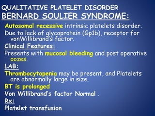 QUALITATIVE PLATELET DISORDER
BERNARD SOULIER SYNDROME:
Autosomal recessive intrinsic platelets disorder.
Due to lack of glycoprotein (Gp1b), receptor for
vonWillibrand’s factor.
Clinical Features:
Presents with mucosal bleeding and post operative
oozes.
LAB:
Thrombocytopenia may be present, and Platelets
are abnormally large in size.
BT is prolonged
Von Willibrand’s factor Normal .
Rx:
Platelet transfusion
 