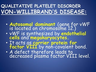 QUALITATIVE PLATELET DISORDER
VON-WILLIBRAND’S DISEASE:
• Autosomal dominant (gene for vWF
is located on chromosome 12.)
• vWF is synthesized by endothelial
cells and megakaryocytes.
• It acts as carrier protein for
factor VIII by non-covalent bond.
• A defect therefore leads to
decreased plasma factor VIII level.
 