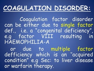 COAGULATION DISORDER:
Coagulation factor disorder
can be either due to single factor
def., i.e. a “congenital deficiency”,
e.g factor VIII resulting in
HAEMOPHILIA-A
or due to multiple factor
defficiency which is an ‘’acquired
condition” e.g Sec: to liver disease
or warfarin therapy.
 