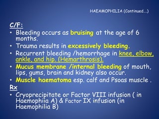 HAEAMOPHILIA (Continued….)
C/F:
• Bleeding occurs as bruising at the age of 6
months.
• Trauma results in excessively bleeding.
• Recurrent bleeding /hemorrhage in knee, elbow,
ankle, and hip. (Hemarthrosis).
• Mucus membrane /internal bleeding of mouth,
lips, gums, brain and kidney also occur.
• Muscle haematoma esp. calf and Psoas muscle .
Rx
• Cryoprecipitate or Factor VIII infusion ( in
Haemophiia A) & Factor IX infusion (in
Haemophilia B)
 