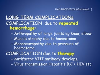 HAEAMOPHILIA (Continued….)
LONG TERM COMPLICATIONs
COMPLICATION due to repeated
hemorrhage:
– Arthropathy of large joints eg knee, elbow
– Muscle atrophy due to haematoma
– Mononeuropathy due to pressure of
haematoma.
COMPLICATION due to therapy
– Antifactor VIII antibody develops.
– Virus transmission Hepatitis B,C + HIV etc.
 