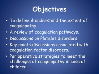 Objectives
• To define & understand the extent of
coagulopathy.
• A review of coagulation pathways.
• Discussions on Platelet disorders.
• Key points discussions associated with
coagulation factor disorders.
• Perioperative strategies to meet the
challenges of coagulopathy in case of
children.
 
