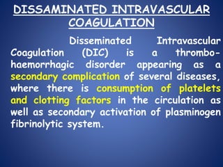 DISSAMINATED INTRAVASCULAR
COAGULATION
Disseminated Intravascular
Coagulation (DIC) is a thrombo-
haemorrhagic disorder appearing as a
secondary complication of several diseases,
where there is consumption of platelets
and clotting factors in the circulation as
well as secondary activation of plasminogen
fibrinolytic system.
 