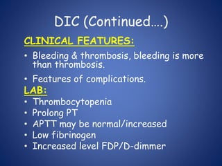 DIC (Continued….)
CLINICAL FEATURES:
• Bleeding & thrombosis, bleeding is more
than thrombosis.
• Features of complications.
LAB:
• Thrombocytopenia
• Prolong PT
• APTT may be normal/increased
• Low fibrinogen
• Increased level FDP/D-dimmer
 