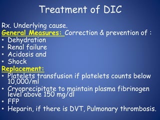 Treatment of DIC
Rx. Underlying cause.
General Measures: Correction & prevention of :
• Dehydration
• Renal failure
• Acidosis and
• Shock
Replacement:
• Platelets transfusion if platelets counts below
10,000/ml
• Cryoprecipitate to maintain plasma fibrinogen
level above 150 mg/dl
• FFP
• Heparin, if there is DVT, Pulmonary thrombosis.
 