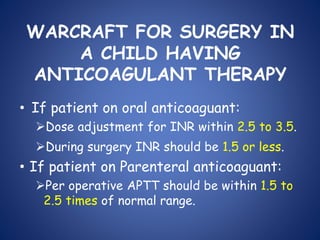 WARCRAFT FOR SURGERY IN
A CHILD HAVING
ANTICOAGULANT THERAPY
• If patient on oral anticoaguant:
Dose adjustment for INR within 2.5 to 3.5.
During surgery INR should be 1.5 or less.
• If patient on Parenteral anticoaguant:
Per operative APTT should be within 1.5 to
2.5 times of normal range.
 
