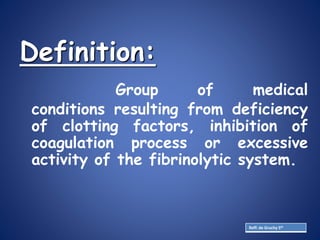 Definition:
Group of medical
conditions resulting from deficiency
of clotting factors, inhibition of
coagulation process or excessive
activity of the fibrinolytic system.
Reff: de Gruchy 5th
 