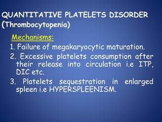 QUANTITATIVE PLATELETS DISORDER
(Thrombocytopenia)
Mechanisms:
1. Failure of megakaryocytic maturation.
2. Excessive platelets consumption after
their release into circulation i.e ITP,
DIC etc.
3. Platelets sequestration in enlarged
spleen i.e HYPERSPLEENISM.
 