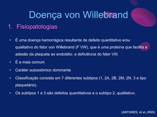 Doença von Willebrand
• É uma doença hemorrágica resultante de defeito quantitativo e/ou
qualitativo do fator von Willebrand (F VW), que é uma proteína que facilita a
adesão da plaqueta ao endotélio. e deficiência do fator VIII.
• É a mais comum
• Caráter autossômico dominante
• Classificação consiste em 7 diferentes subtipos (1, 2A, 2B, 2M, 2N, 3 e tipo
plaquetário).
• Os subtipos 1 e 3 são defeitos quantitativos e o subtipo 2, qualitativo.
1. Fisiopatologias
(ANTUNES; et al.,2005)
 