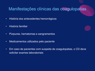 Manifestações clínicas das coagulopatias
• História dos antecedentes hemorrágicos
• História familiar
• Púrpuras, hematomas e sangramentos
• Medicamentos utilizados pelo paciente
• Em caso de pacientes com suspeita de coagulopatias, o CD deve
solicitar exames laboratoriais
 