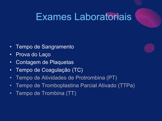 • Tempo de Sangramento
• Prova do Laço
• Contagem de Plaquetas
• Tempo de Coagulação (TC)
• Tempo de Atividades de Protrombina (PT)
• Tempo de Tromboplastina Parcial Ativado (TTPa)
• Tempo de Trombina (TT)
Exames Laboratoriais
 