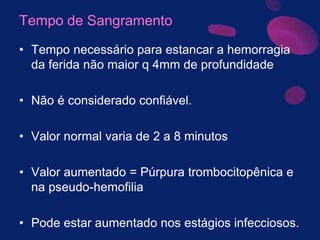 Tempo de Sangramento
• Tempo necessário para estancar a hemorragia
da ferida não maior q 4mm de profundidade
• Não é considerado confiável.
• Valor normal varia de 2 a 8 minutos
• Valor aumentado = Púrpura trombocitopênica e
na pseudo-hemofilia
• Pode estar aumentado nos estágios infecciosos.
 