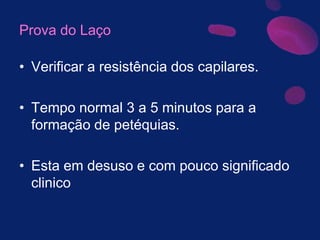 Prova do Laço
• Verificar a resistência dos capilares.
• Tempo normal 3 a 5 minutos para a
formação de petéquias.
• Esta em desuso e com pouco significado
clinico
 