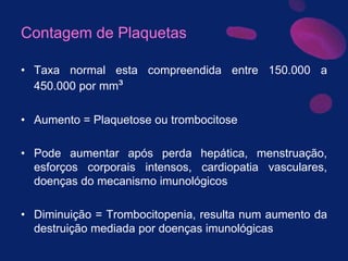 Contagem de Plaquetas
• Taxa normal esta compreendida entre 150.000 a
450.000 por mm³
• Aumento = Plaquetose ou trombocitose
• Pode aumentar após perda hepática, menstruação,
esforços corporais intensos, cardiopatia vasculares,
doenças do mecanismo imunológicos
• Diminuição = Trombocitopenia, resulta num aumento da
destruição mediada por doenças imunológicas
 