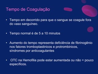 Tempo de Coagulação
• Tempo em decorrido para que o sangue se coagule fora
do vaso sanguíneo.
• Tempo normal é de 5 a 10 minutos
• Aumento do tempo representa deficiência de fibrinogênio
nos fatores tromboplastinicos e protrombinicos,
síndromes por anticoagulantes
• OTC na Hemofilia pode estar aumentada ou não = pouco
específicos.
 