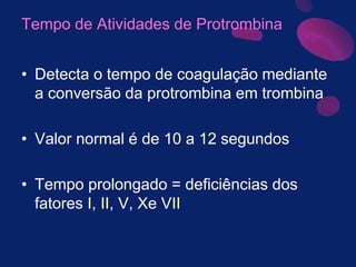 Tempo de Atividades de Protrombina
• Detecta o tempo de coagulação mediante
a conversão da protrombina em trombina
• Valor normal é de 10 a 12 segundos
• Tempo prolongado = deficiências dos
fatores I, II, V, Xe VII
 