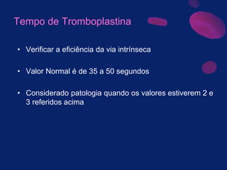 Tempo de Tromboplastina
• Verificar a eficiência da via intrínseca
• Valor Normal é de 35 a 50 segundos
• Considerado patologia quando os valores estiverem 2 e
3 referidos acima
 