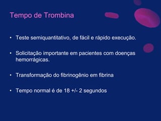 Tempo de Trombina
• Teste semiquantitativo, de fácil e rápido execução.
• Solicitação importante em pacientes com doenças
hemorrágicas.
• Transformação do fibrinogênio em fibrina
• Tempo normal é de 18 +/- 2 segundos
 