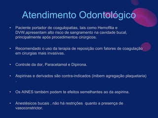 Atendimento Odontológico
• Paciente portador de coagulopatias, tais como Hemofilia e
DVW,apresentam alto risco de sangramento na cavidade bucal,
principalmente após procedimentos cirúrgicos.
• Recomendado o uso da terapia de reposição com fatores de coagulação
em cirurgias mais invasivas.
• Controle da dor, Paracetamol e Dipirona.
• Aspirinas e derivados são contra-indicados (inibem agregação plaquetaria)
.
• Os AINES também podem te efeitos semelhantes ao da aspirina.
• Anestésicos bucais , não há restrições quanto a presença de
vasoconstrictor.
 
