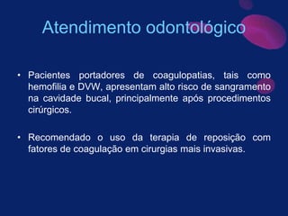 Atendimento odontológico
• Pacientes portadores de coagulopatias, tais como
hemofilia e DVW, apresentam alto risco de sangramento
na cavidade bucal, principalmente após procedimentos
cirúrgicos.
• Recomendado o uso da terapia de reposição com
fatores de coagulação em cirurgias mais invasivas.
 