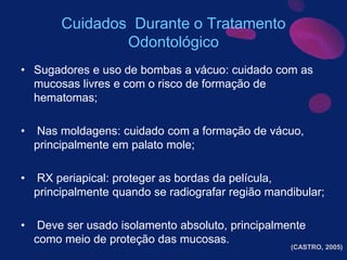 Cuidados Durante o Tratamento
Odontológico
• Sugadores e uso de bombas a vácuo: cuidado com as
mucosas livres e com o risco de formação de
hematomas;
• Nas moldagens: cuidado com a formação de vácuo,
principalmente em palato mole;
• RX periapical: proteger as bordas da película,
principalmente quando se radiografar região mandibular;
• Deve ser usado isolamento absoluto, principalmente
como meio de proteção das mucosas.
(CASTRO, 2005)
 