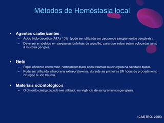 • Agentes cauterizantes
– Ácido tricloroacético (ATA) 10% (pode ser utilizado em pequenos sangramentos gengivais).
– Deve ser embebido em pequenas bolinhas de algodão, para que estas sejam colocadas junto
à mucosa gengiva.
• Gelo
– Papel eficiente como meio hemostático local após traumas ou cirurgias na cavidade bucal.
– Pode ser utilizado intra-oral e extra-oralmente, durante as primeiras 24 horas do procedimento
cirúrgico ou do trauma.
• Materiais odontológicos
– O cimento cirúrgico pode ser utilizado na vigência de sangramentos gengivais.
Métodos de Hemóstasia local
(CASTRO, 2005)
 