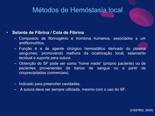 • Selante de Fibrina / Cola de Fibrina
– Compostos de fibrinogênio e trombina humanos, associados a um
antifibrinolítico.
– Função é a de agente cirúrgico hemostático derivado do plasma
sanguíneo, promovendo melhora da cicatrização local, selamento
tecidual e suporte para sutura.
– Obtenção do SF pode ser como “home made” (próprio paciente) ou de
pacientes provenientes de banco de sangue ou a partir de
crioprecipitados (comerciais).
– Indicado para preencher cavidades.
– A sutura deve ser sempre utilizada, mesmo com o uso do SF.
(CASTRO, 2005)
Métodos de Hemóstasia local
 
