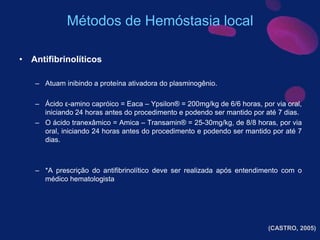 • Antifibrinolíticos
– Atuam inibindo a proteína ativadora do plasminogênio.
– Ácido ε-amino capróico = Eaca – Ypsilon® = 200mg/kg de 6/6 horas, por via oral,
iniciando 24 horas antes do procedimento e podendo ser mantido por até 7 dias.
– O ácido tranexâmico = Amica – Transamin® = 25-30mg/kg, de 8/8 horas, por via
oral, iniciando 24 horas antes do procedimento e podendo ser mantido por até 7
dias.
– *A prescrição do antifibrinolítico deve ser realizada após entendimento com o
médico hematologista
(CASTRO, 2005)
Métodos de Hemóstasia local
 