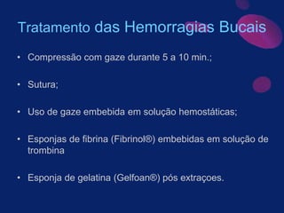 Tratamento das Hemorragias Bucais
• Compressão com gaze durante 5 a 10 min.;
• Sutura;
• Uso de gaze embebida em solução hemostáticas;
• Esponjas de fibrina (Fibrinol®) embebidas em solução de
trombina
• Esponja de gelatina (Gelfoan®) pós extraçoes.
 