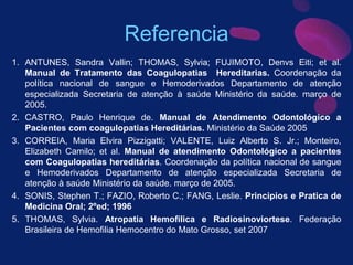 Referencia
1. ANTUNES, Sandra Vallin; THOMAS, Sylvia; FUJIMOTO, Denvs Eiti; et al.
Manual de Tratamento das Coagulopatias Hereditarias. Coordenação da
política nacional de sangue e Hemoderivados Departamento de atenção
especializada Secretaria de atenção à saúde Ministério da saúde. março de
2005.
2. CASTRO, Paulo Henrique de. Manual de Atendimento Odontológico a
Pacientes com coagulopatias Hereditárias. Ministério da Saúde 2005
3. CORREIA, Maria Elvira Pizzigatti; VALENTE, Luiz Alberto S. Jr.; Monteiro,
Elizabeth Camilo; et al. Manual de atendimento Odontológico a pacientes
com Coagulopatias hereditárias. Coordenação da política nacional de sangue
e Hemoderivados Departamento de atenção especializada Secretaria de
atenção à saúde Ministério da saúde. março de 2005.
4. SONIS, Stephen T.; FAZIO, Roberto C.; FANG, Leslie. Principios e Pratica de
Medicina Oral; 2ºed; 1996
5. THOMAS, Sylvia. Atropatia Hemofilica e Radiosinoviortese. Federação
Brasileira de Hemofilia Hemocentro do Mato Grosso, set 2007
 